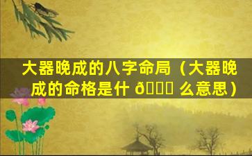 大器晚成的八字命局（大器晚成的命格是什 🍁 么意思）